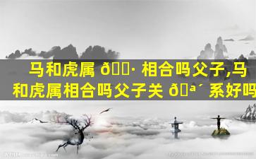 马和虎属 🕷 相合吗父子,马和虎属相合吗父子关 🪴 系好吗